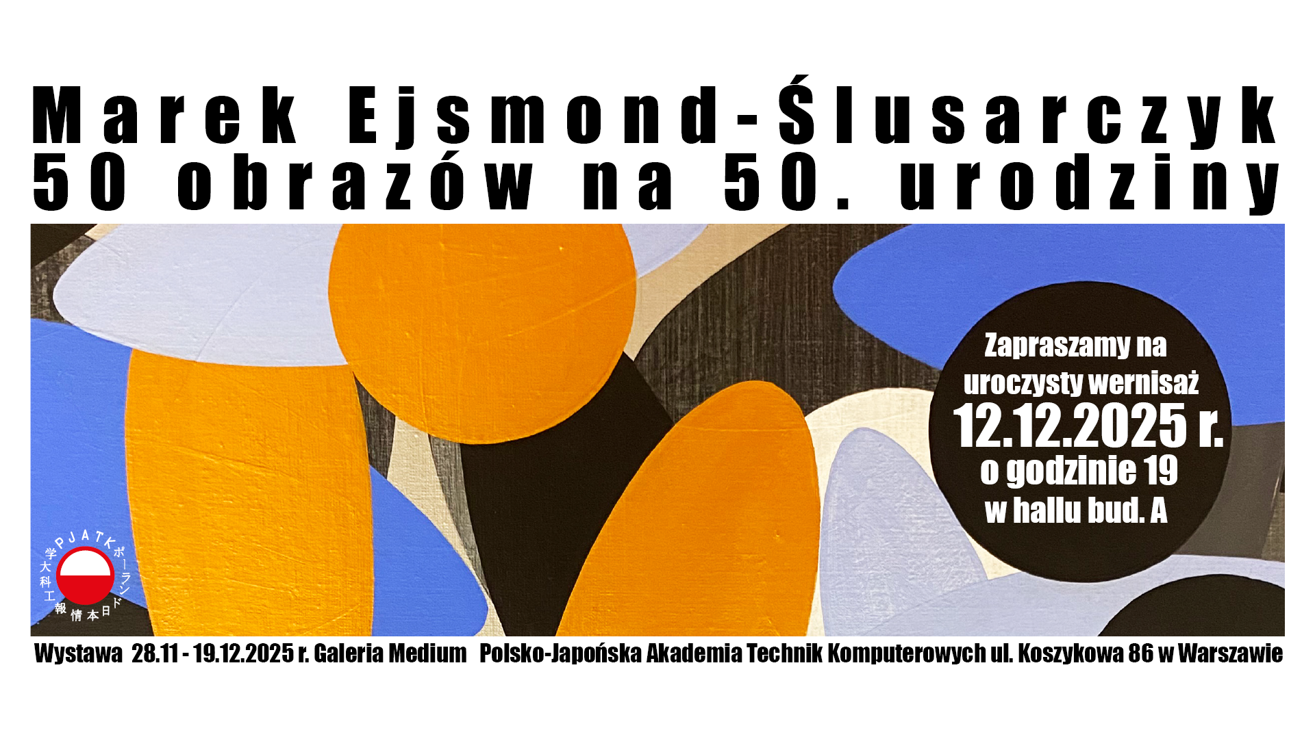 Plakat zapowiadający wystawę Marka Ejsmonda-Ślusarczyka „50 obrazów na 50. urodziny”. Tło stanowi abstrakcyjna kompozycja z dużych, kolorowych kształtów w odcieniach pomarańczu, niebieskiego, bieli, czerni i beżu. Po prawej stronie w czarnym okręgu znajduje się informacja o wernisażu: „Zapraszamy na uroczysty wernisaż 12.12.2025 r. o godzinie 19 w hallu bud. A”. Na dole podano miejsce i czas trwania wystawy: „Wystawa 28.11–19.12.2025 r., Galeria Medium, Polsko-Japońska Akademia Technik Komputerowych, ul. Koszykowa 86 w Warszawie”.